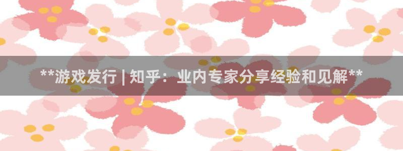 顺赢大师app：**游戏发行 | 知乎：业内专家分享经验和见解**