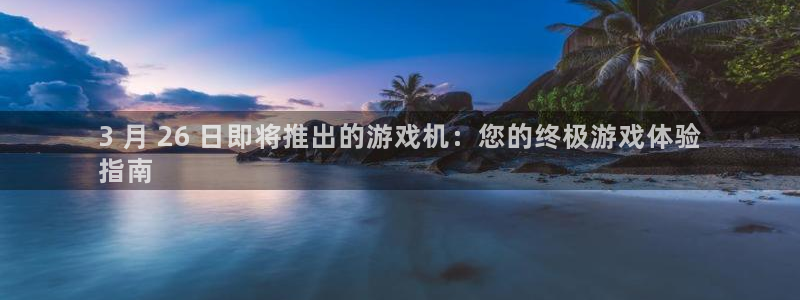 顺盈娱乐平台主管联系方式：3 月 26 日即将推出的游戏机：您的终极游戏体验
指南