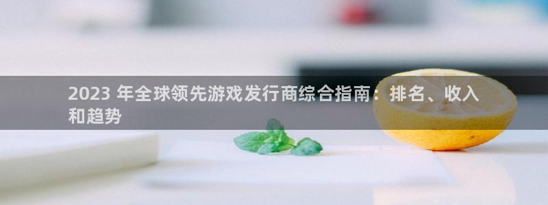 顺盈娱乐官网首页入口网站：2023 年全球领先游戏发行商综合指南：排名、收入
和趋势